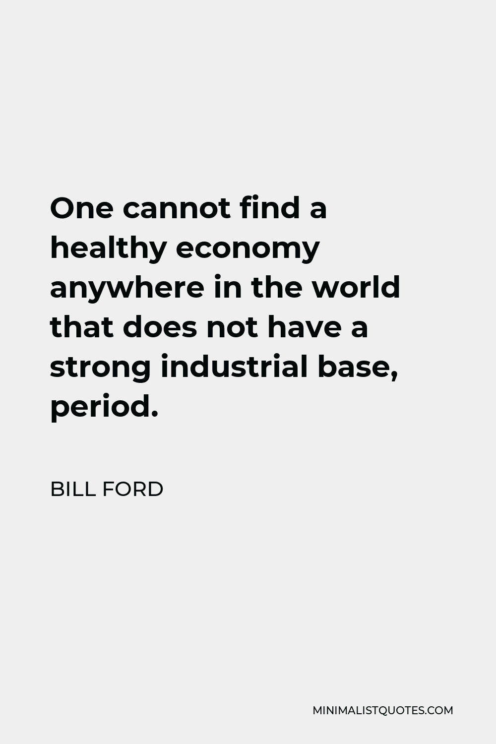 Bill Ford Quote - One cannot find a healthy economy anywhere in the world that does not have a strong industrial base, period.