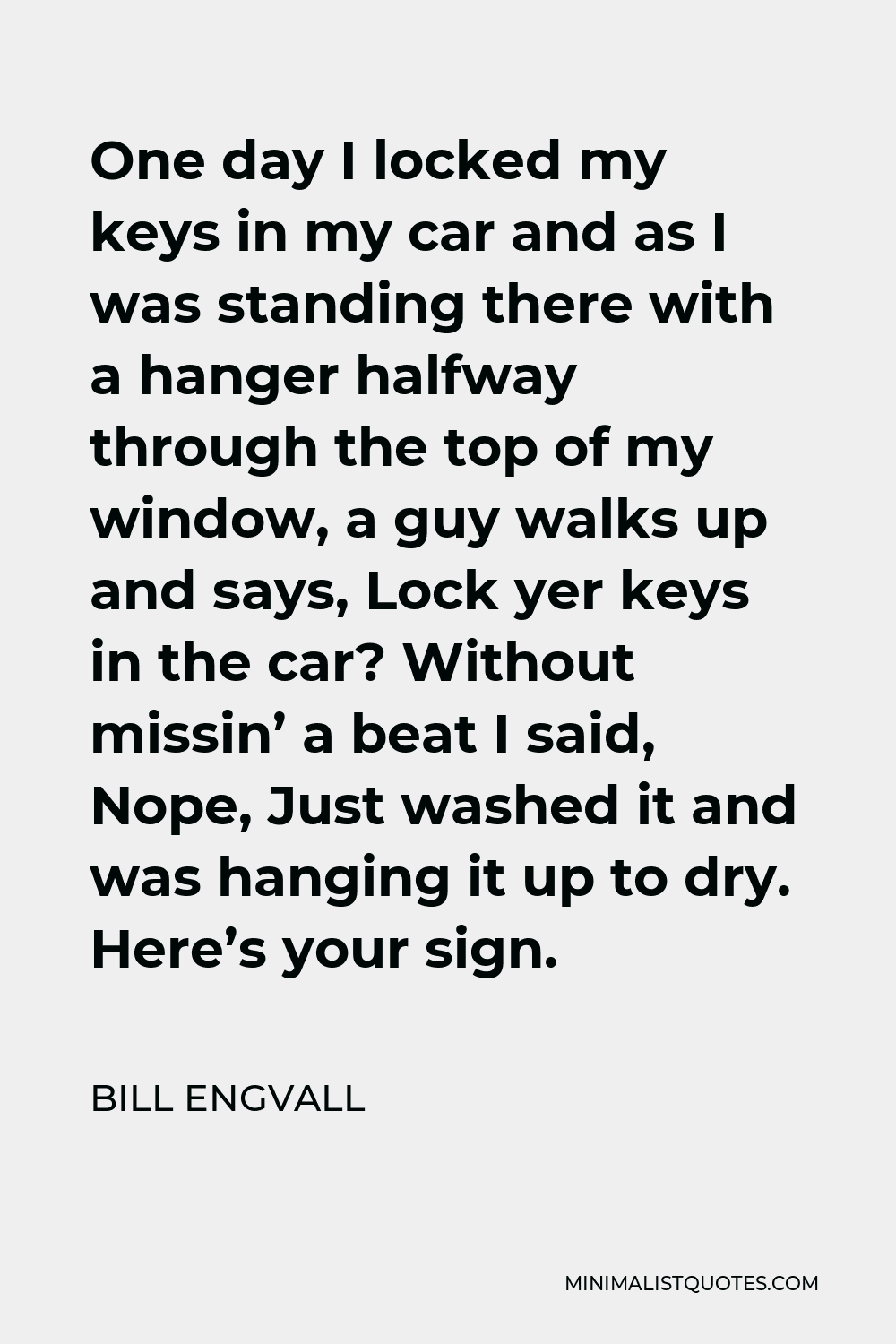 Bill Engvall Quote - One day I locked my keys in my car and as I was standing there with a hanger halfway through the top of my window, a guy walks up and says, Lock yer keys in the car? Without missin’ a beat I said, Nope, Just washed it and was hanging it up to dry. Here’s your sign.