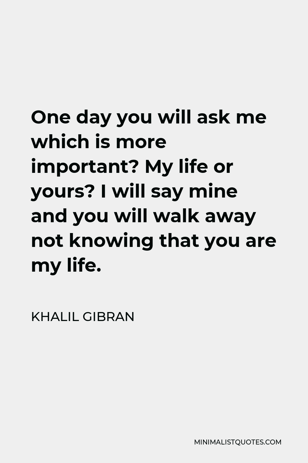 Khalil Gibran Quote - One day you will ask me which is more important? My life or yours? I will say mine and you will walk away not knowing that you are my life.