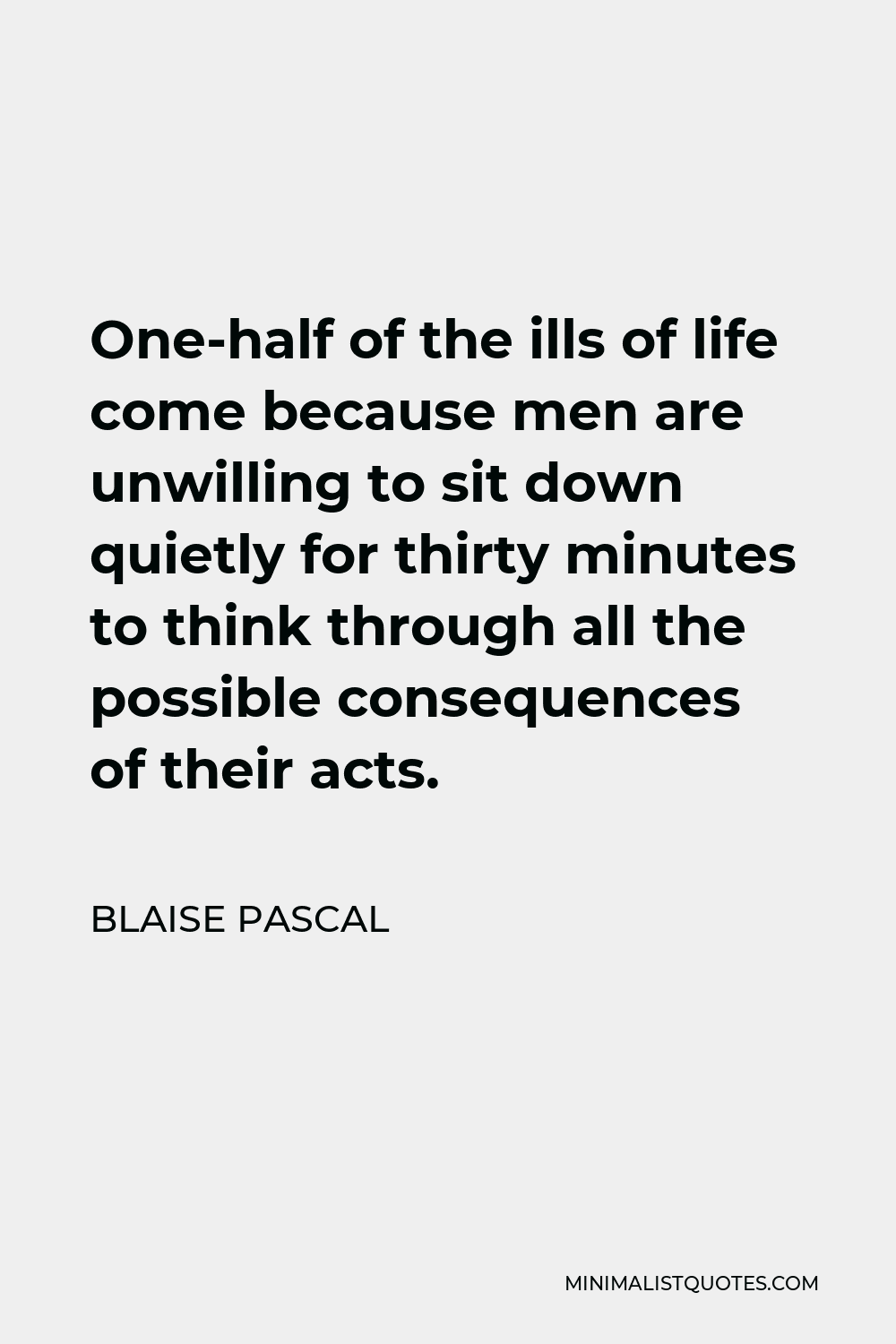 Blaise Pascal Quote - One-half of the ills of life come because men are unwilling to sit down quietly for thirty minutes to think through all the possible consequences of their acts.