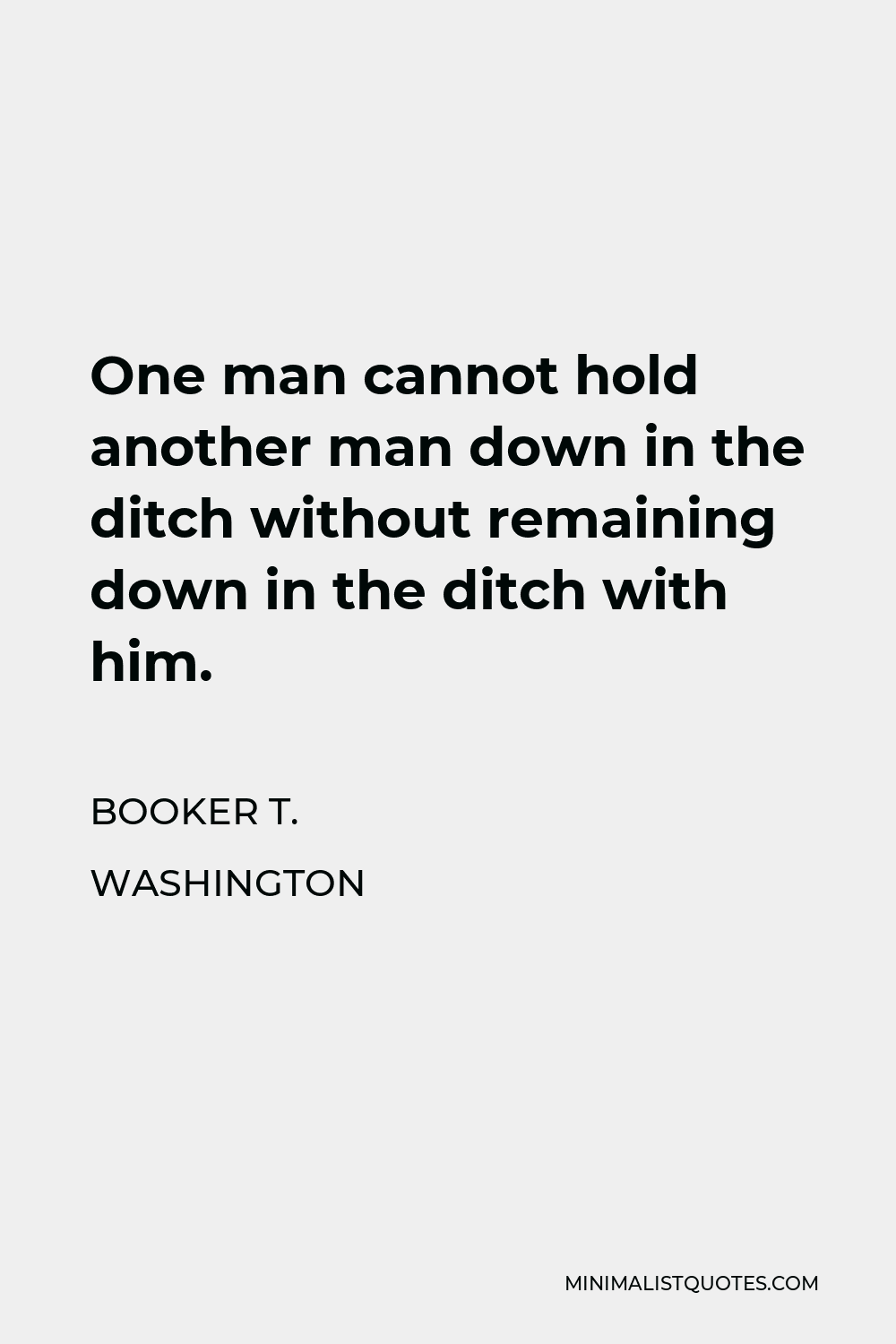 Booker T. Washington Quote - One man cannot hold another man down in the ditch without remaining down in the ditch with him.