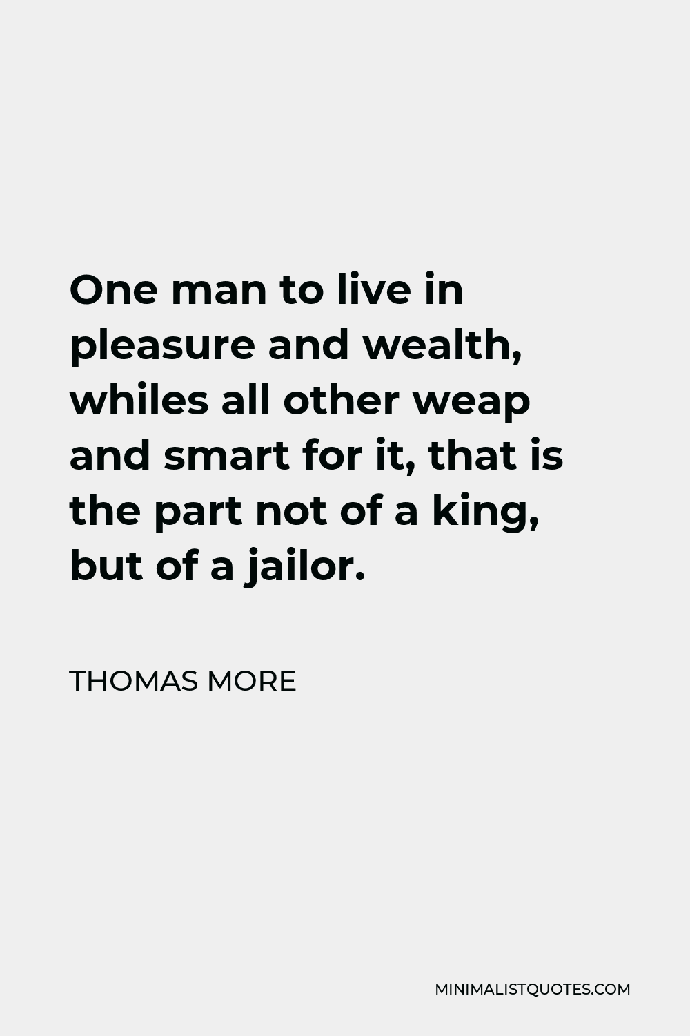 Thomas More Quote - One man to live in pleasure and wealth, whiles all other weap and smart for it, that is the part not of a king, but of a jailor.