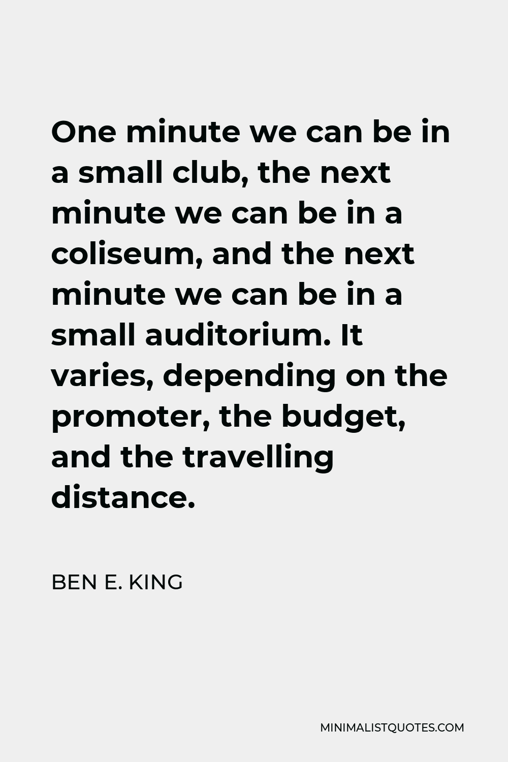 Ben E. King Quote - One minute we can be in a small club, the next minute we can be in a coliseum, and the next minute we can be in a small auditorium. It varies, depending on the promoter, the budget, and the travelling distance.