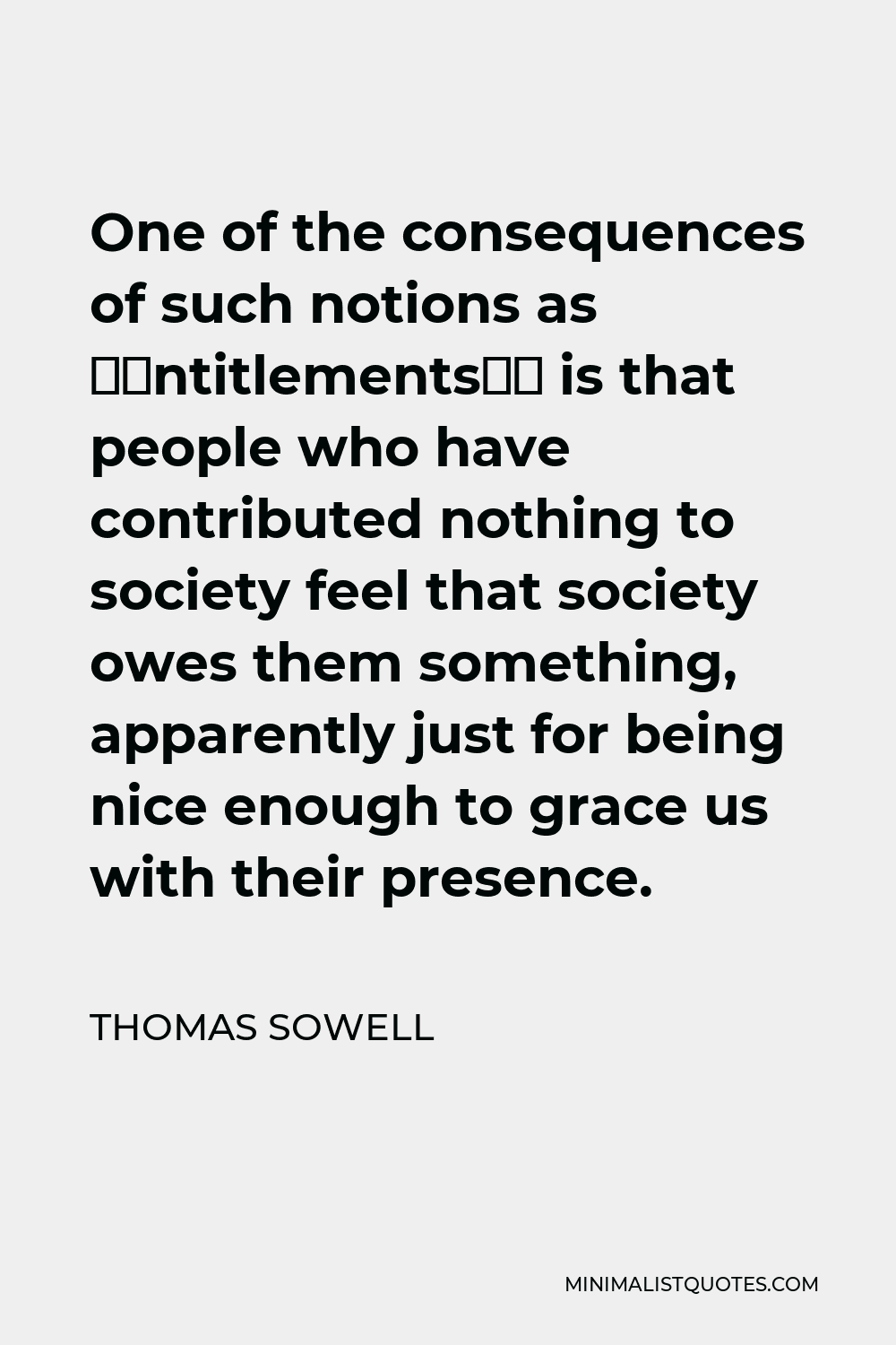 Thomas Sowell Quote - One of the consequences of such notions as ‘entitlements’ is that people who have contributed nothing to society feel that society owes them something, apparently just for being nice enough to grace us with their presence.