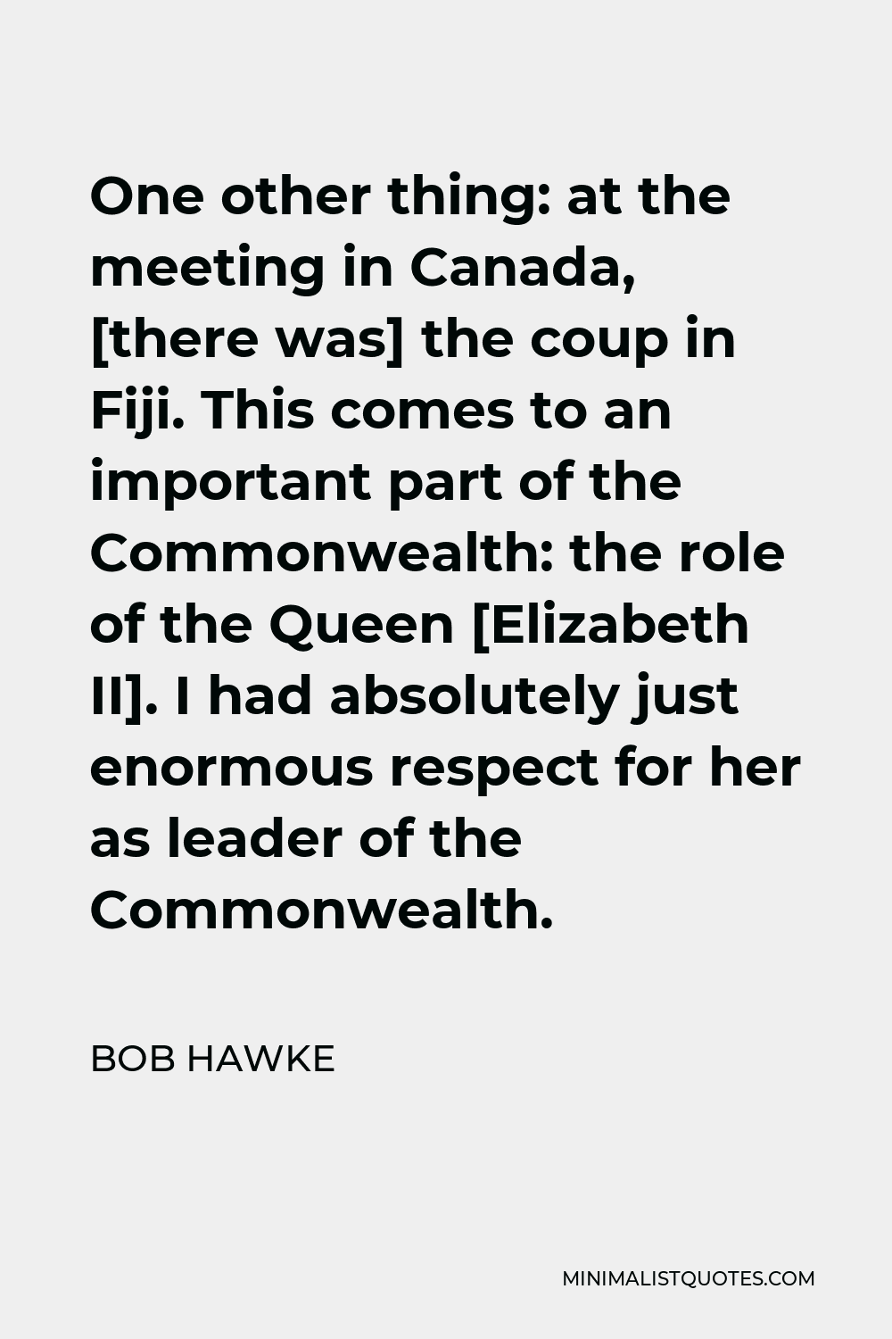 Bob Hawke Quote - One other thing: at the meeting in Canada, [there was] the coup in Fiji. This comes to an important part of the Commonwealth: the role of the Queen [Elizabeth II]. I had absolutely just enormous respect for her as leader of the Commonwealth.