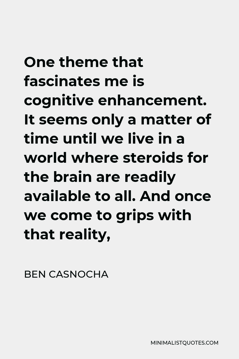 Ben Casnocha Quote - One theme that fascinates me is cognitive enhancement. It seems only a matter of time until we live in a world where steroids for the brain are readily available to all. And once we come to grips with that reality,