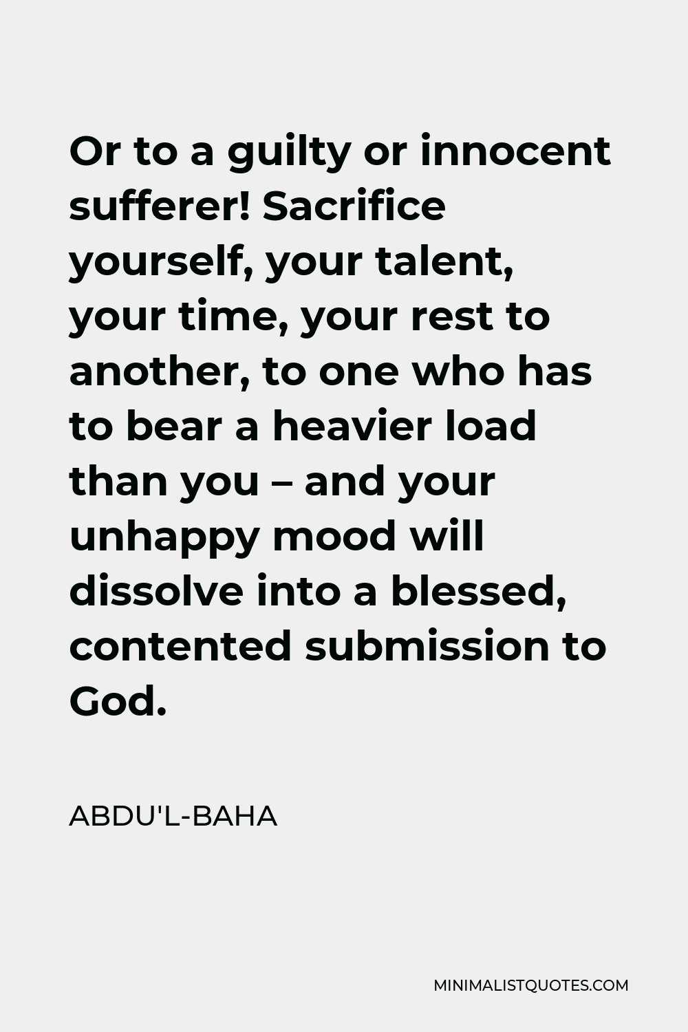 Abdu'l-Baha Quote - Or to a guilty or innocent sufferer! Sacrifice yourself, your talent, your time, your rest to another, to one who has to bear a heavier load than you – and your unhappy mood will dissolve into a blessed, contented submission to God.