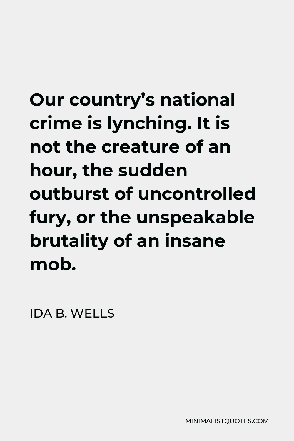 Ida B. Wells Quote - Our country’s national crime is lynching. It is not the creature of an hour, the sudden outburst of uncontrolled fury, or the unspeakable brutality of an insane mob.