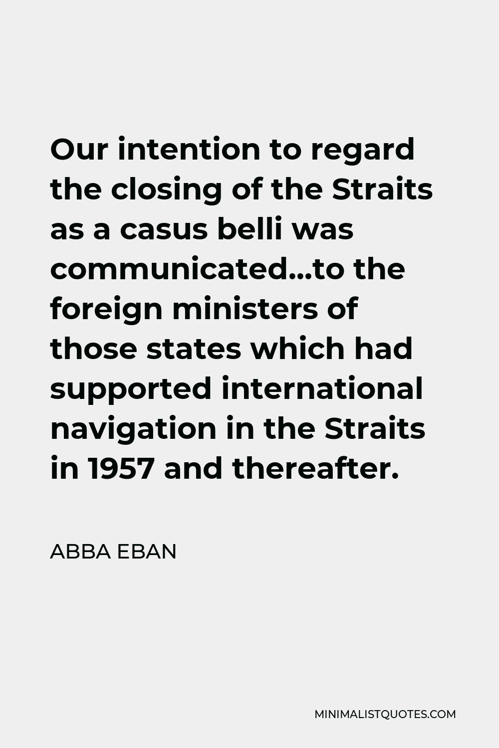 Abba Eban Quote - Our intention to regard the closing of the Straits as a casus belli was communicated…to the foreign ministers of those states which had supported international navigation in the Straits in 1957 and thereafter.