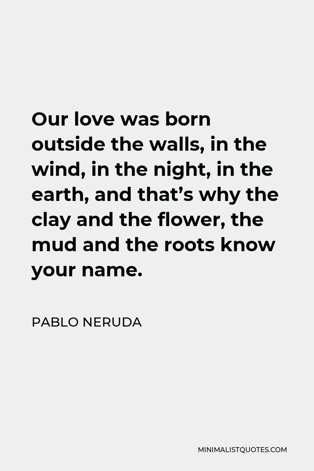 Pablo Neruda Quote - Our love was born outside the walls, in the wind, in the night, in the earth, and that’s why the clay and the flower, the mud and the roots know your name.