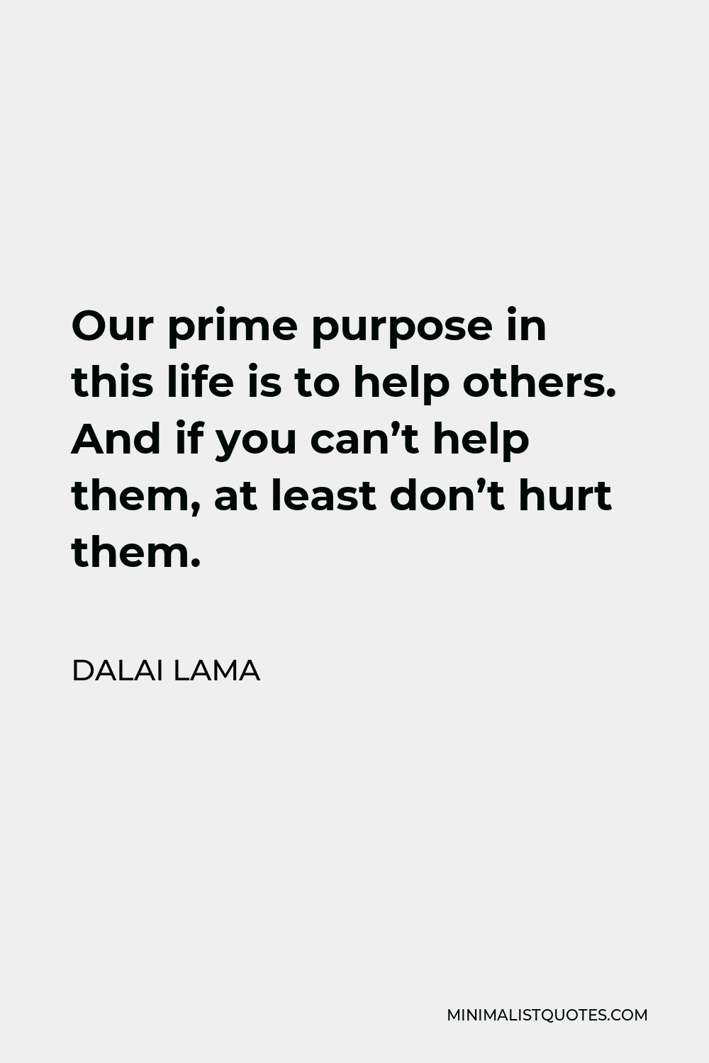 Dalai Lama Quote - Our prime purpose in this life is to help others. And if you can’t help them, at least don’t hurt them.
