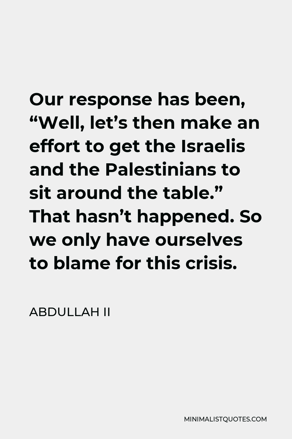 Abdullah II Quote - Our response has been, “Well, let’s then make an effort to get the Israelis and the Palestinians to sit around the table.” That hasn’t happened. So we only have ourselves to blame for this crisis.