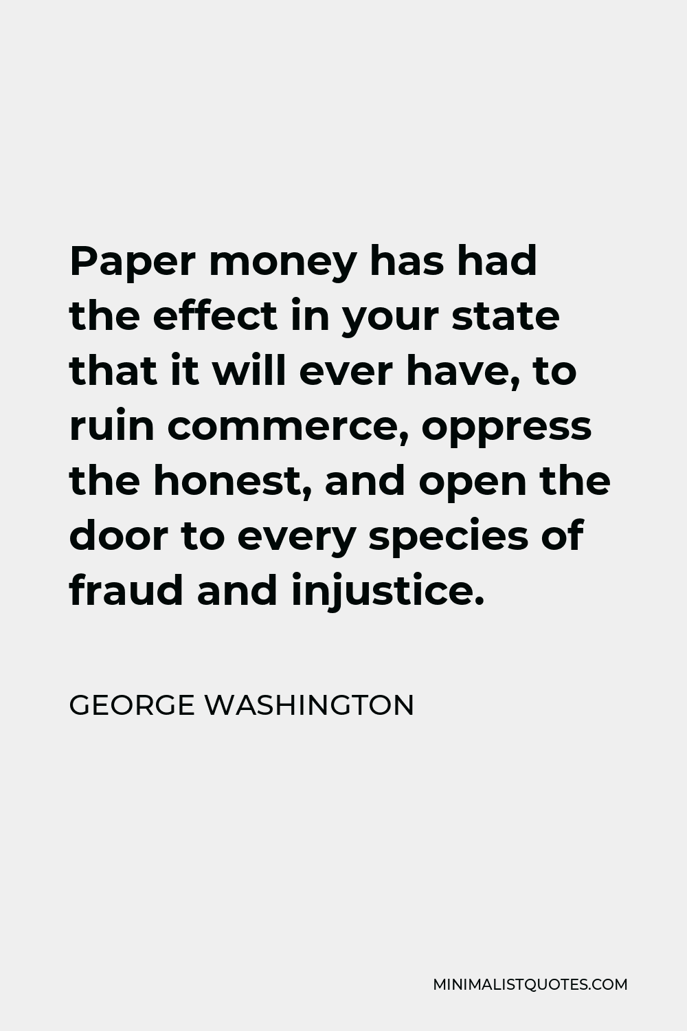 George Washington Quote - Paper money has had the effect in your state that it will ever have, to ruin commerce, oppress the honest, and open the door to every species of fraud and injustice.