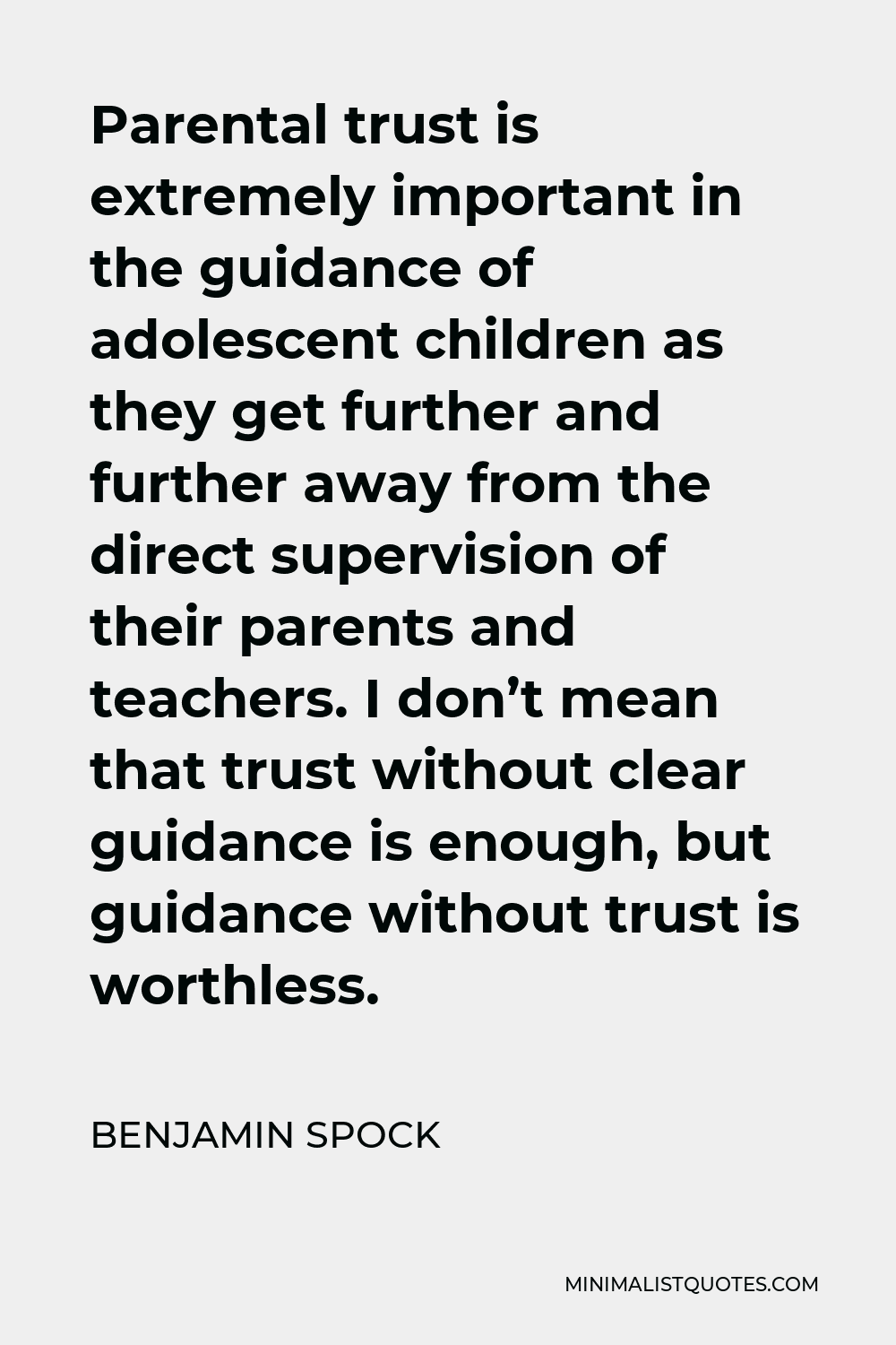 Benjamin Spock Quote - Parental trust is extremely important in the guidance of adolescent children as they get further and further away from the direct supervision of their parents and teachers. I don’t mean that trust without clear guidance is enough, but guidance without trust is worthless.