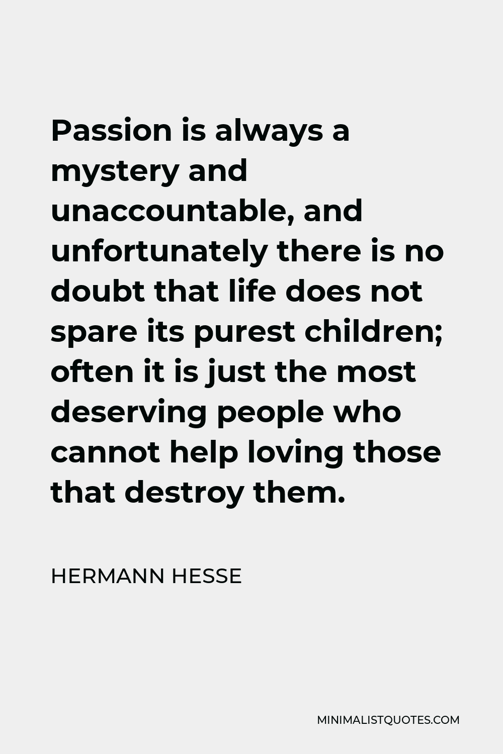 Hermann Hesse Quote - Passion is always a mystery and unaccountable, and unfortunately there is no doubt that life does not spare its purest children; often it is just the most deserving people who cannot help loving those that destroy them.