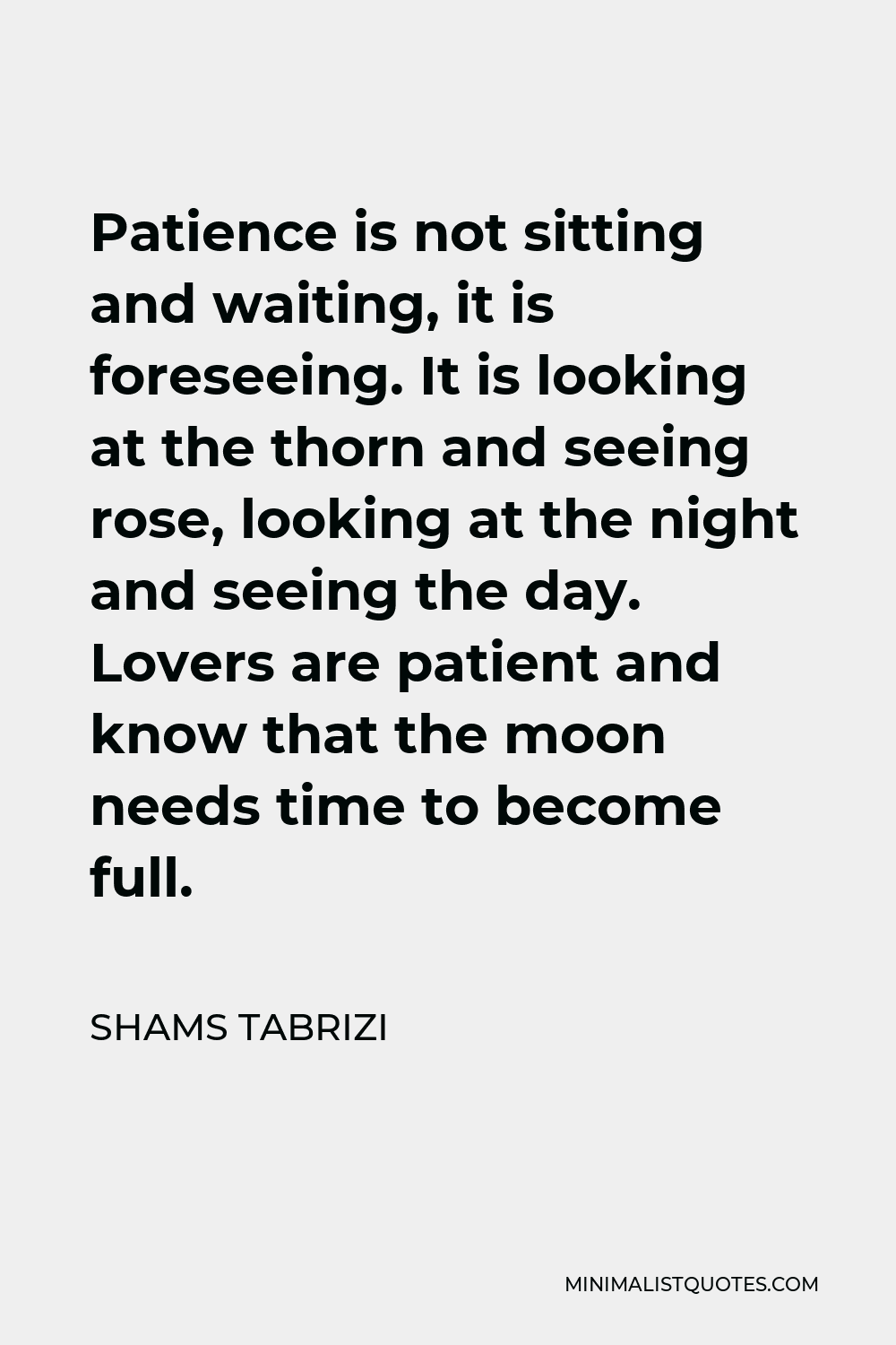 Shams Tabrizi Quote - Patience is not sitting and waiting, it is foreseeing. It is looking at the thorn and seeing rose, looking at the night and seeing the day. Lovers are patient and know that the moon needs time to become full.