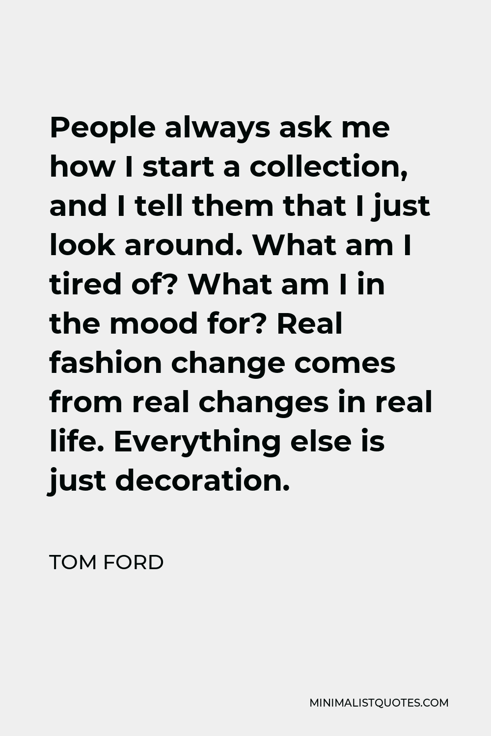 Tom Ford Quote: People always ask me how I start a collection, and I tell  them that I just look around. What am I tired of? What am I in the mood
