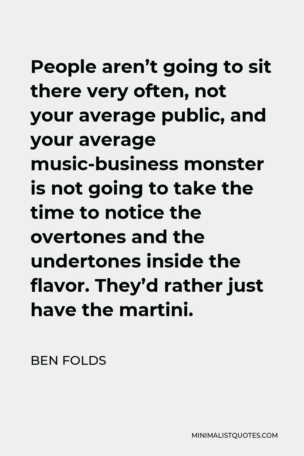 Ben Folds Quote - People aren’t going to sit there very often, not your average public, and your average music-business monster is not going to take the time to notice the overtones and the undertones inside the flavor. They’d rather just have the martini.