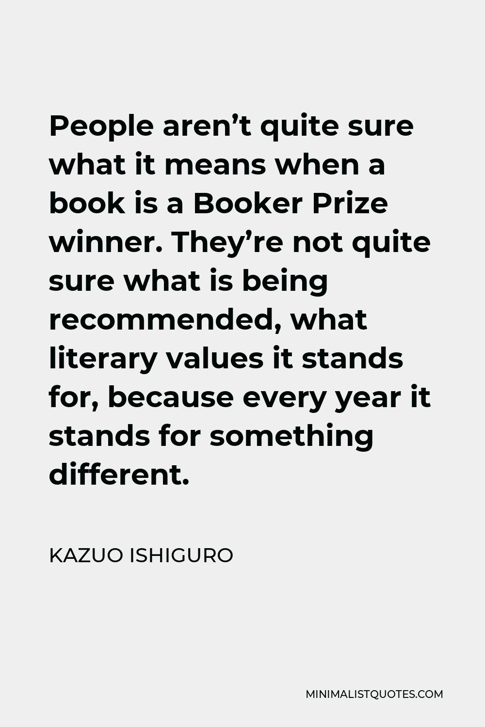 Kazuo Ishiguro Quote - People aren’t quite sure what it means when a book is a Booker Prize winner. They’re not quite sure what is being recommended, what literary values it stands for, because every year it stands for something different.