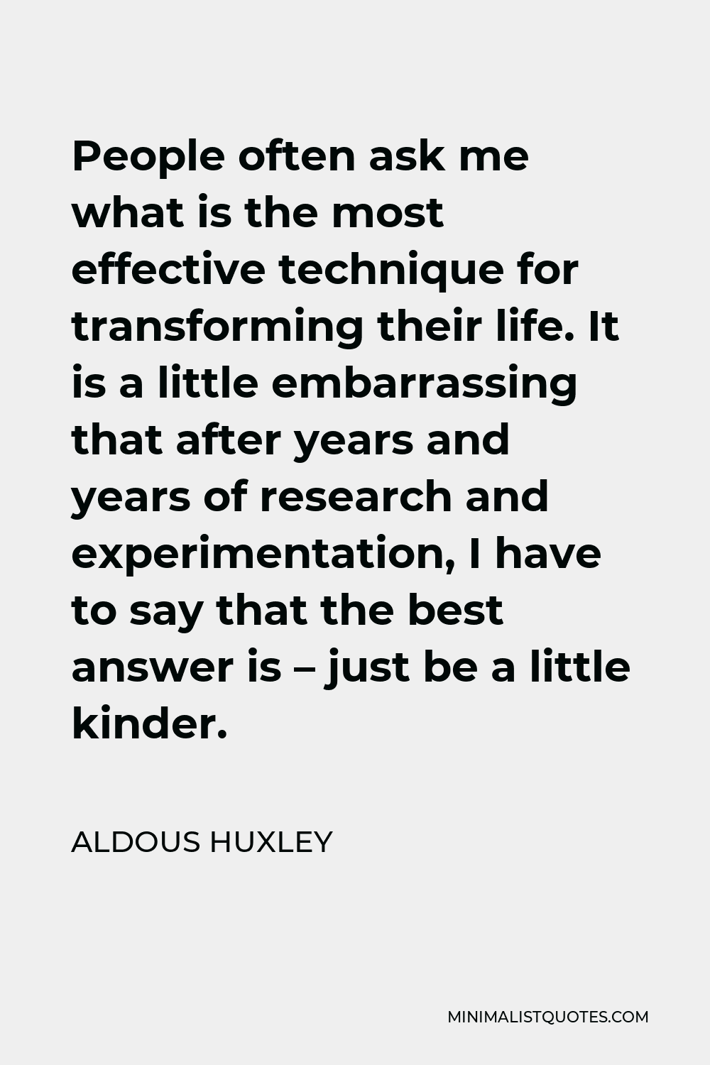 Aldous Huxley Quote - People often ask me what is the most effective technique for transforming their life. It is a little embarrassing that after years and years of research and experimentation, I have to say that the best answer is – just be a little kinder.