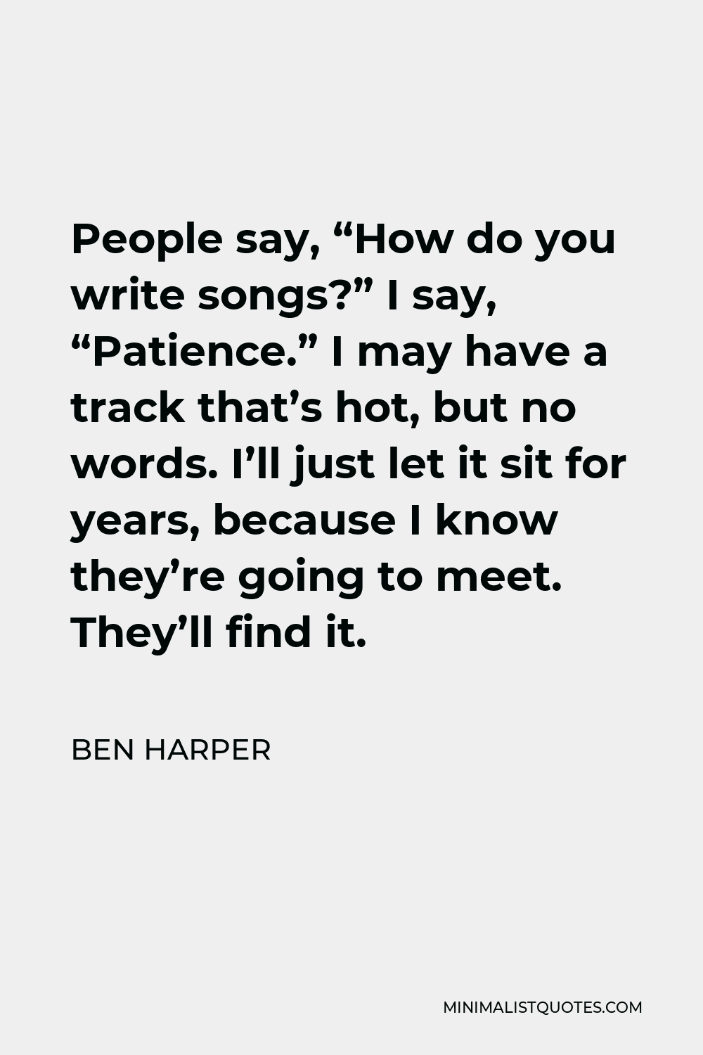 Ben Harper Quote - People say, “How do you write songs?” I say, “Patience.” I may have a track that’s hot, but no words. I’ll just let it sit for years, because I know they’re going to meet. They’ll find it.