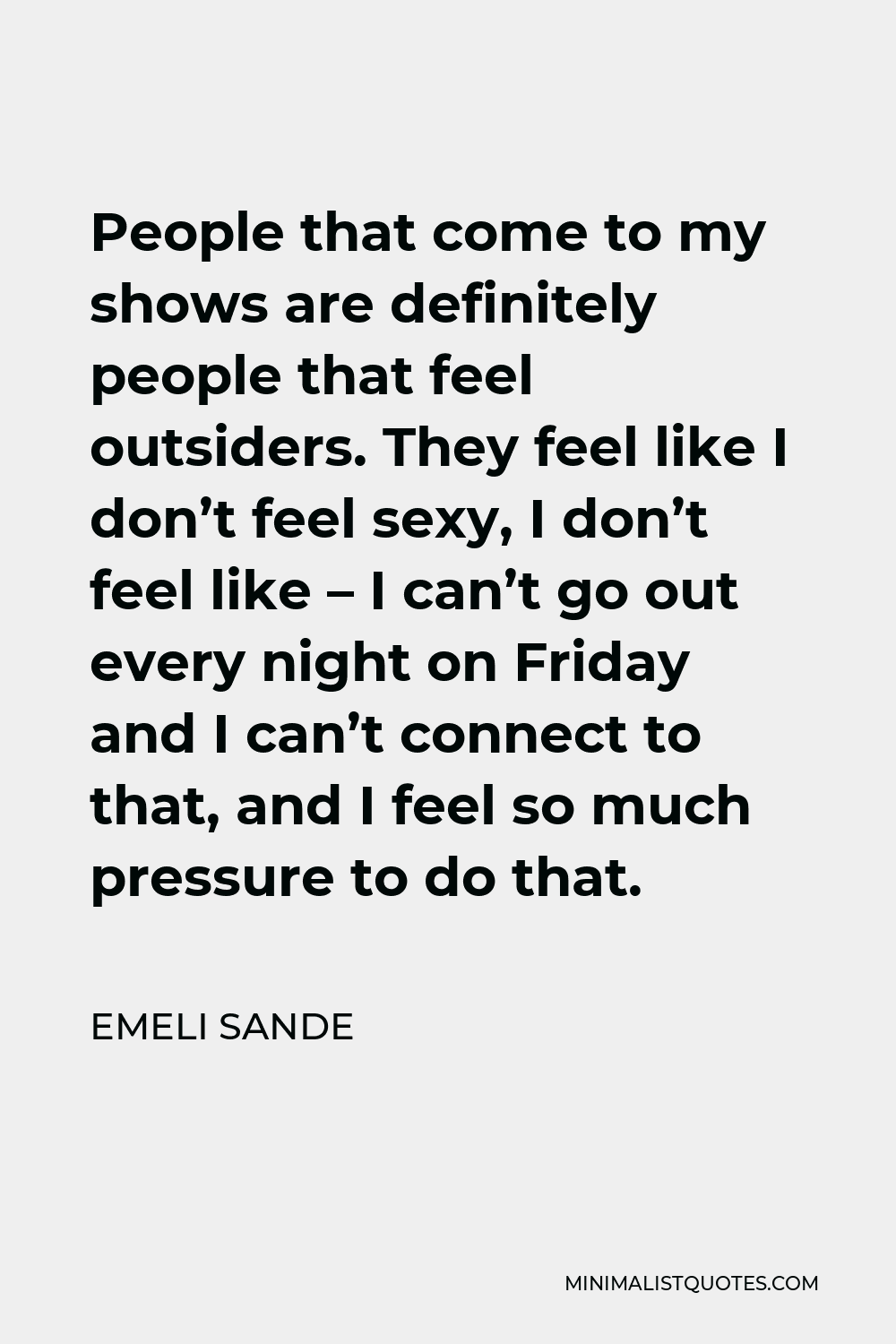 Emeli Sande Quote - People that come to my shows are definitely people that feel outsiders. They feel like I don’t feel sexy, I don’t feel like – I can’t go out every night on Friday and I can’t connect to that, and I feel so much pressure to do that.