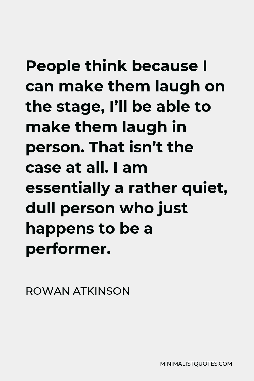 Rowan Atkinson Quote - People think because I can make them laugh on the stage, I’ll be able to make them laugh in person. That isn’t the case at all. I am essentially a rather quiet, dull person who just happens to be a performer.