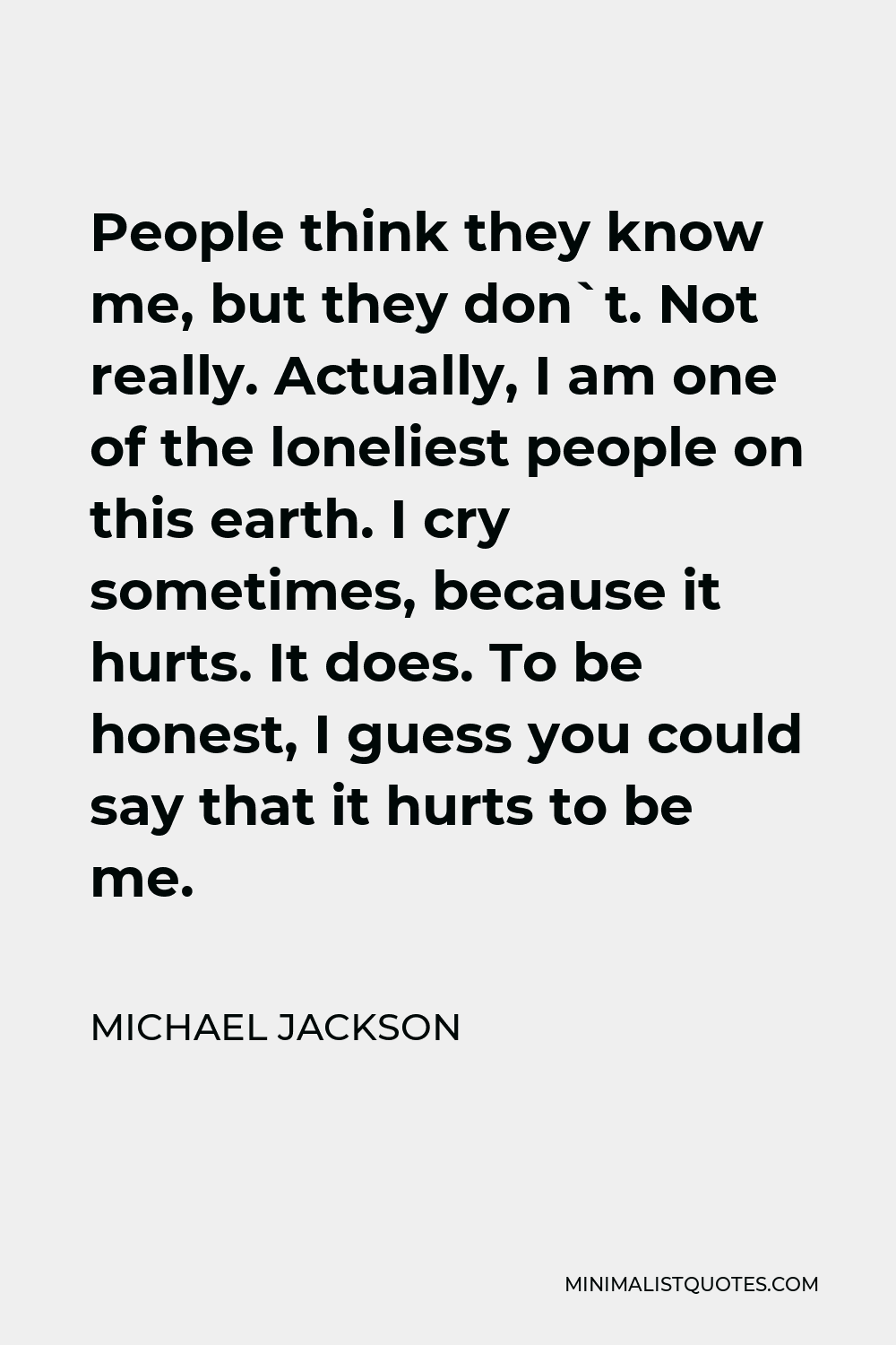 Michael Jackson Quote - People think they know me, but they don`t. Not really. Actually, I am one of the loneliest people on this earth. I cry sometimes, because it hurts. It does. To be honest, I guess you could say that it hurts to be me.