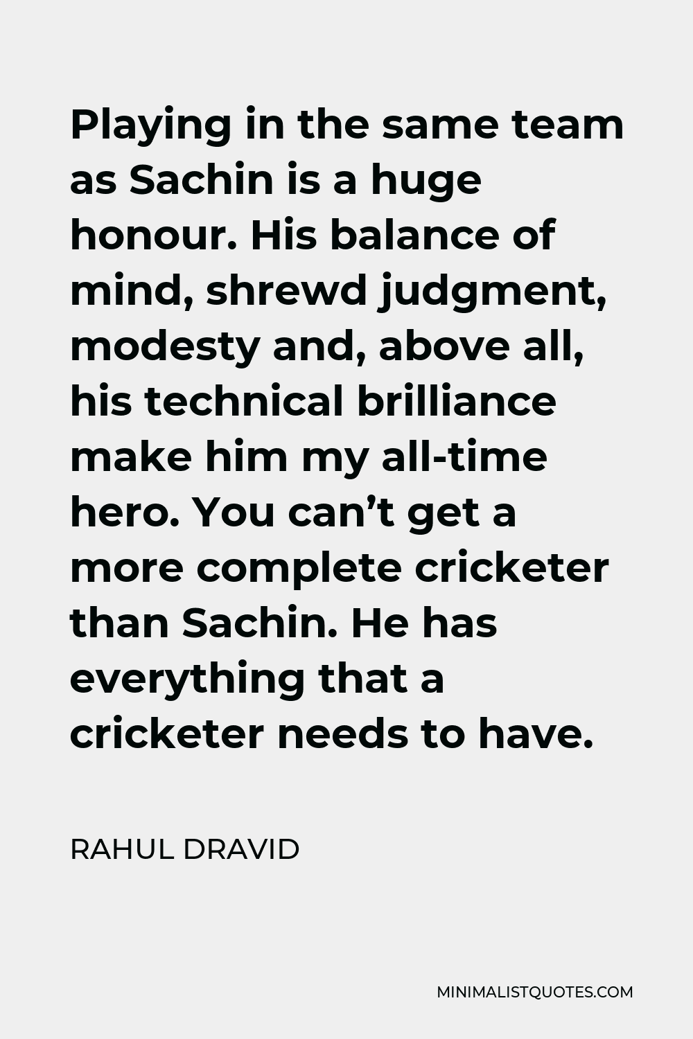 Rahul Dravid Quote - Playing in the same team as Sachin is a huge honour. His balance of mind, shrewd judgment, modesty and, above all, his technical brilliance make him my all-time hero. You can’t get a more complete cricketer than Sachin. He has everything that a cricketer needs to have.