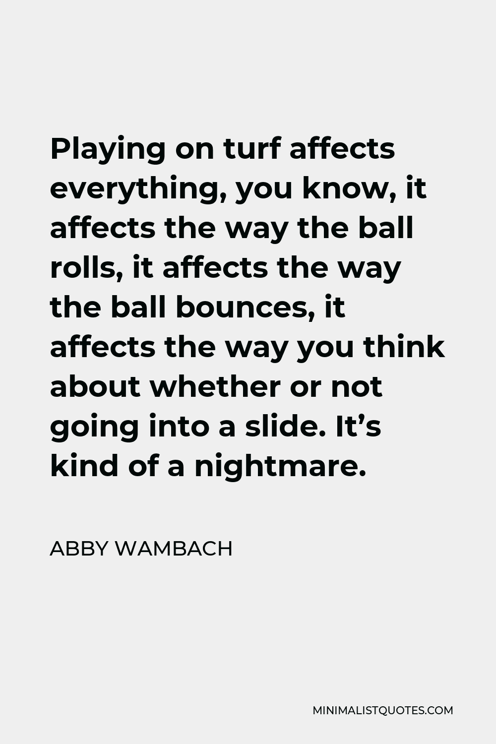 Abby Wambach Quote - Playing on turf affects everything, you know, it affects the way the ball rolls, it affects the way the ball bounces, it affects the way you think about whether or not going into a slide. It’s kind of a nightmare.