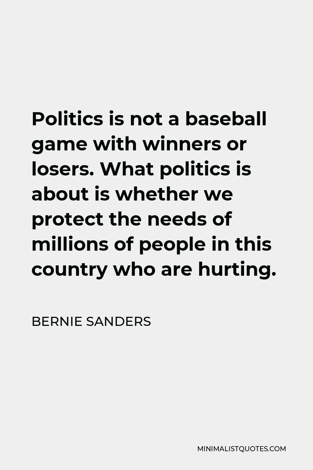 Bernie Sanders Quote - Politics is not a baseball game with winners or losers. What politics is about is whether we protect the needs of millions of people in this country who are hurting.
