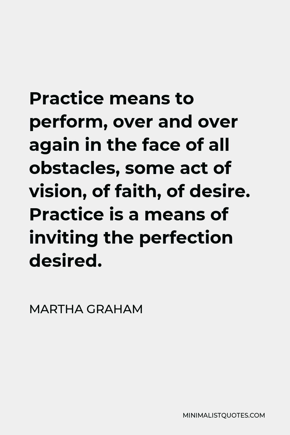 Martha Graham Quote - Practice means to perform, over and over again in the face of all obstacles, some act of vision, of faith, of desire. Practice is a means of inviting the perfection desired.