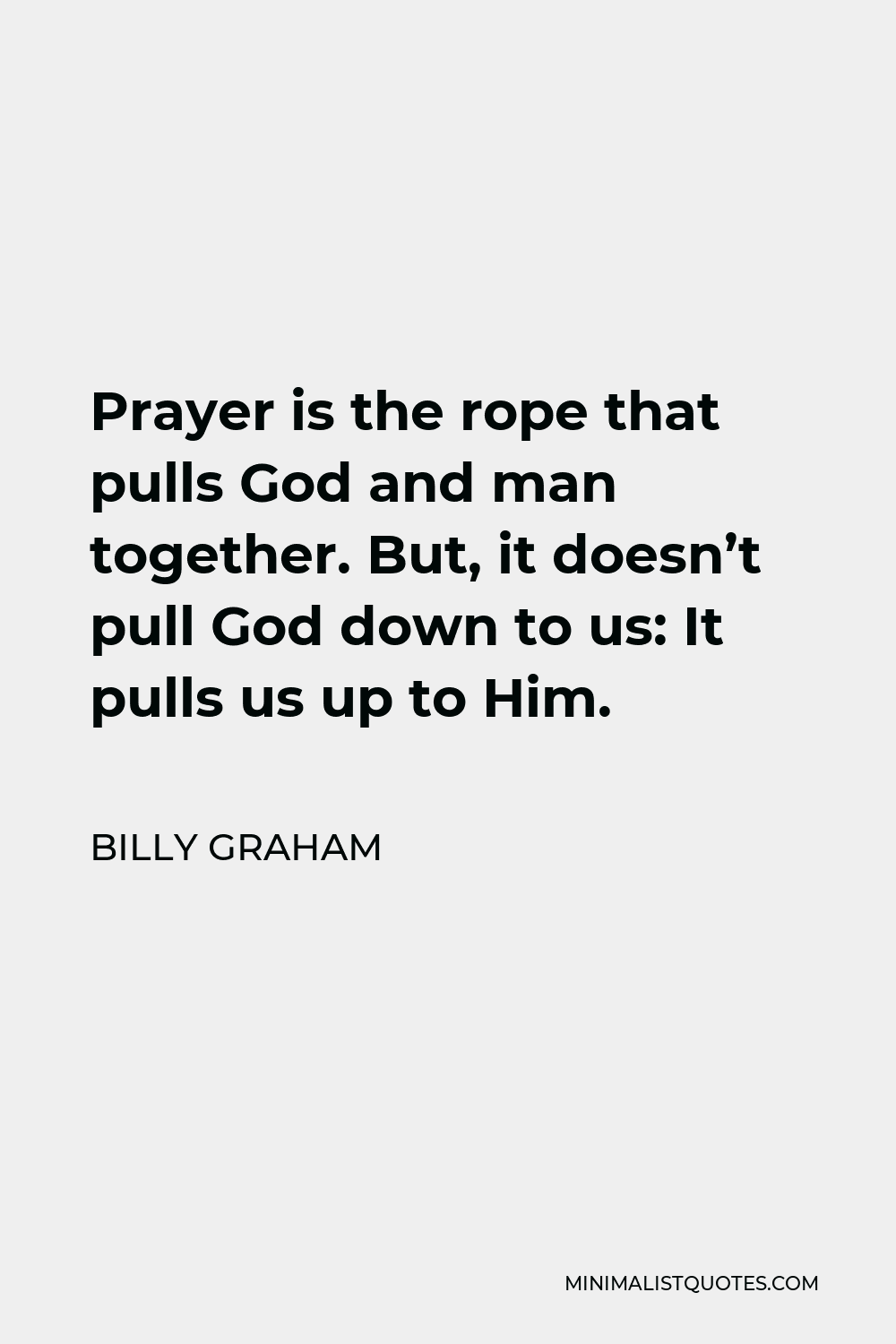 Billy Graham Quote - Prayer is the rope that pulls God and man together. But, it doesn’t pull God down to us: It pulls us up to Him.