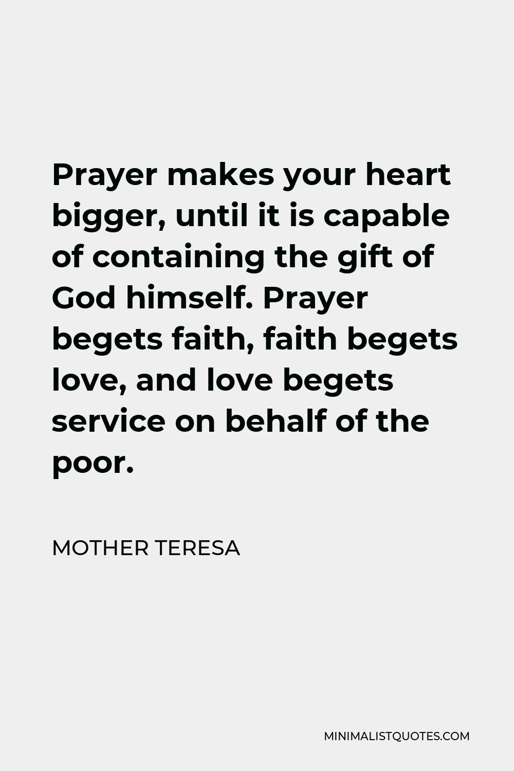 Mother Teresa Quote - Prayer makes your heart bigger, until it is capable of containing the gift of God himself. Prayer begets faith, faith begets love, and love begets service on behalf of the poor.