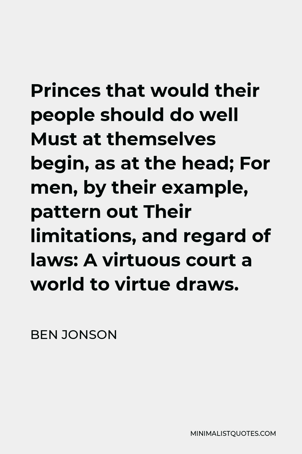 Ben Jonson Quote - Princes that would their people should do well Must at themselves begin, as at the head; For men, by their example, pattern out Their limitations, and regard of laws: A virtuous court a world to virtue draws.