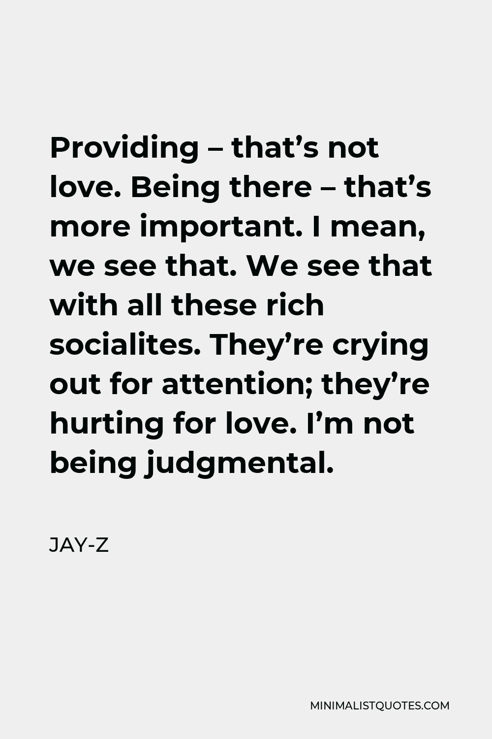 Jay-Z Quote - Providing – that’s not love. Being there – that’s more important. I mean, we see that. We see that with all these rich socialites. They’re crying out for attention; they’re hurting for love. I’m not being judgmental.