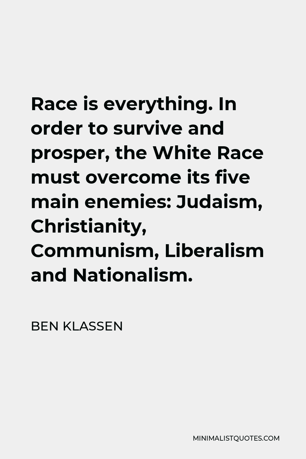 Ben Klassen Quote - Race is everything. In order to survive and prosper, the White Race must overcome its five main enemies: Judaism, Christianity, Communism, Liberalism and Nationalism.