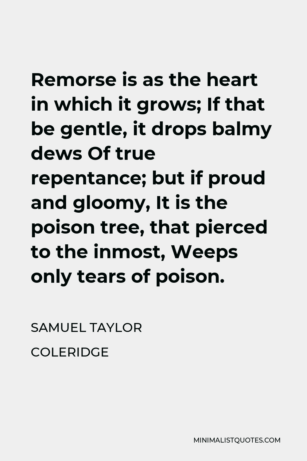 Samuel Taylor Coleridge Quote - Remorse is as the heart in which it grows; If that be gentle, it drops balmy dews Of true repentance; but if proud and gloomy, It is the poison tree, that pierced to the inmost, Weeps only tears of poison.