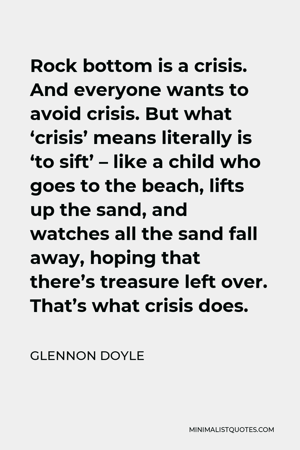 Glennon Doyle Quote - Rock bottom is a crisis. And everyone wants to avoid crisis. But what ‘crisis’ means literally is ‘to sift’ – like a child who goes to the beach, lifts up the sand, and watches all the sand fall away, hoping that there’s treasure left over. That’s what crisis does.