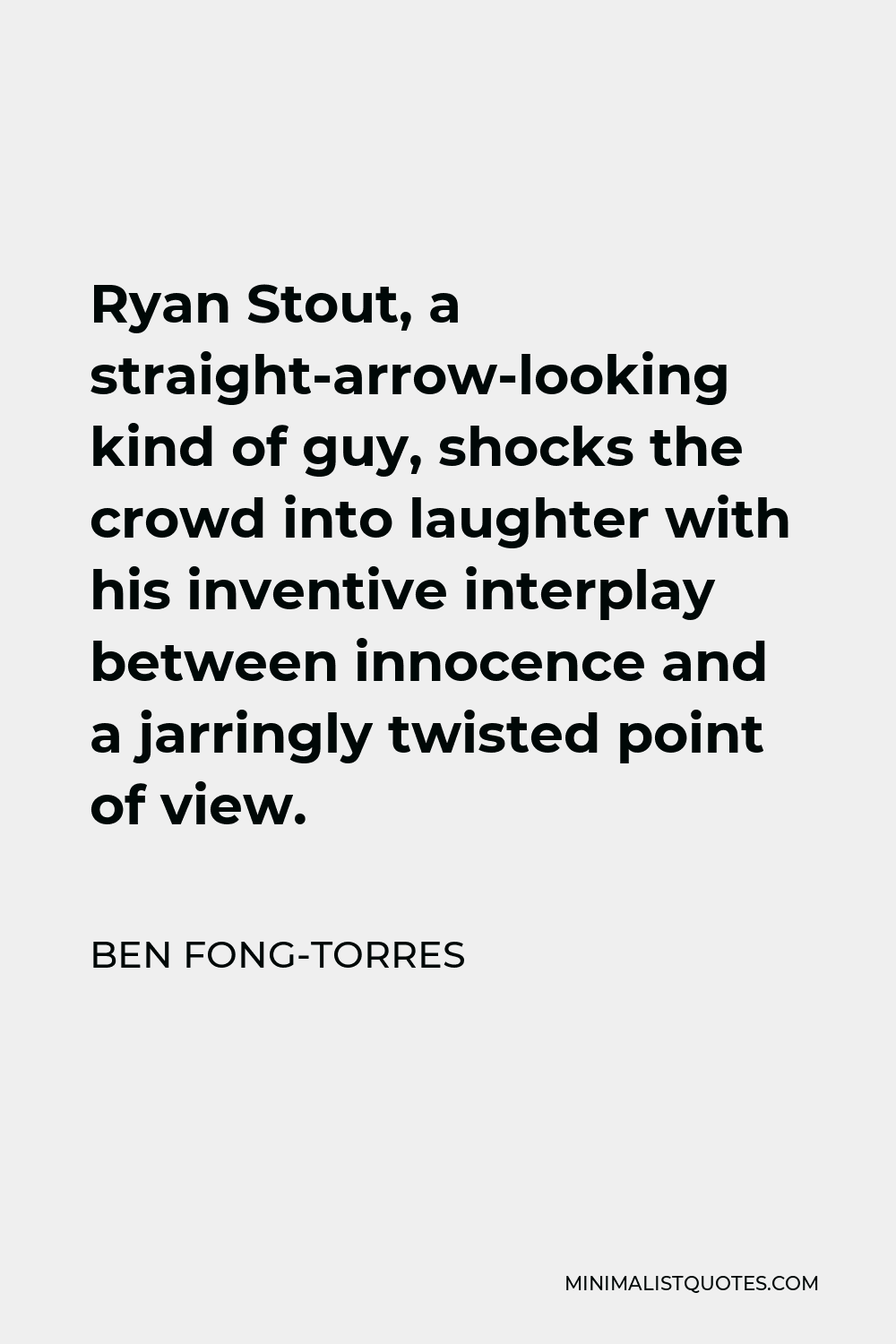 Ben Fong-Torres Quote - Ryan Stout, a straight-arrow-looking kind of guy, shocks the crowd into laughter with his inventive interplay between innocence and a jarringly twisted point of view.