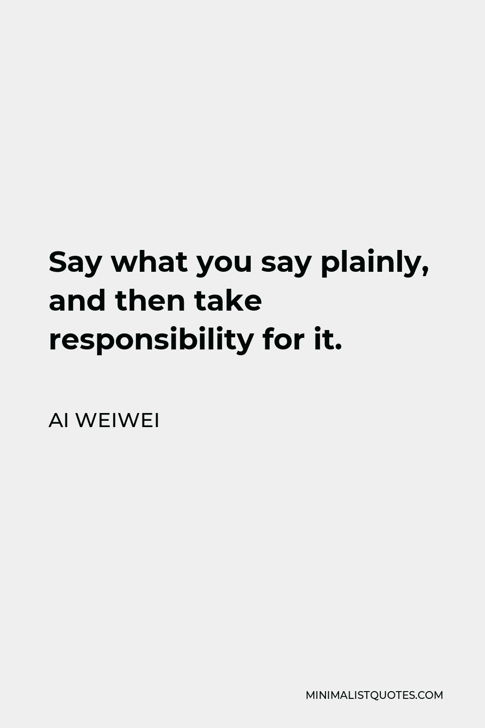 Ai Weiwei Quote - Say what you say plainly, and then take responsibility for it.