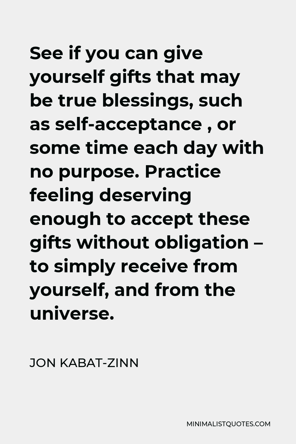Jon Kabat-Zinn Quote - See if you can give yourself gifts that may be true blessings, such as self-acceptance , or some time each day with no purpose. Practice feeling deserving enough to accept these gifts without obligation – to simply receive from yourself, and from the universe.