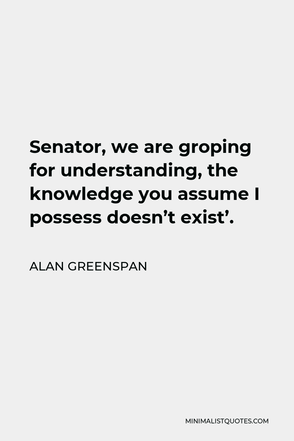 Alan Greenspan Quote - Senator, we are groping for understanding, the knowledge you assume I possess doesn’t exist’.