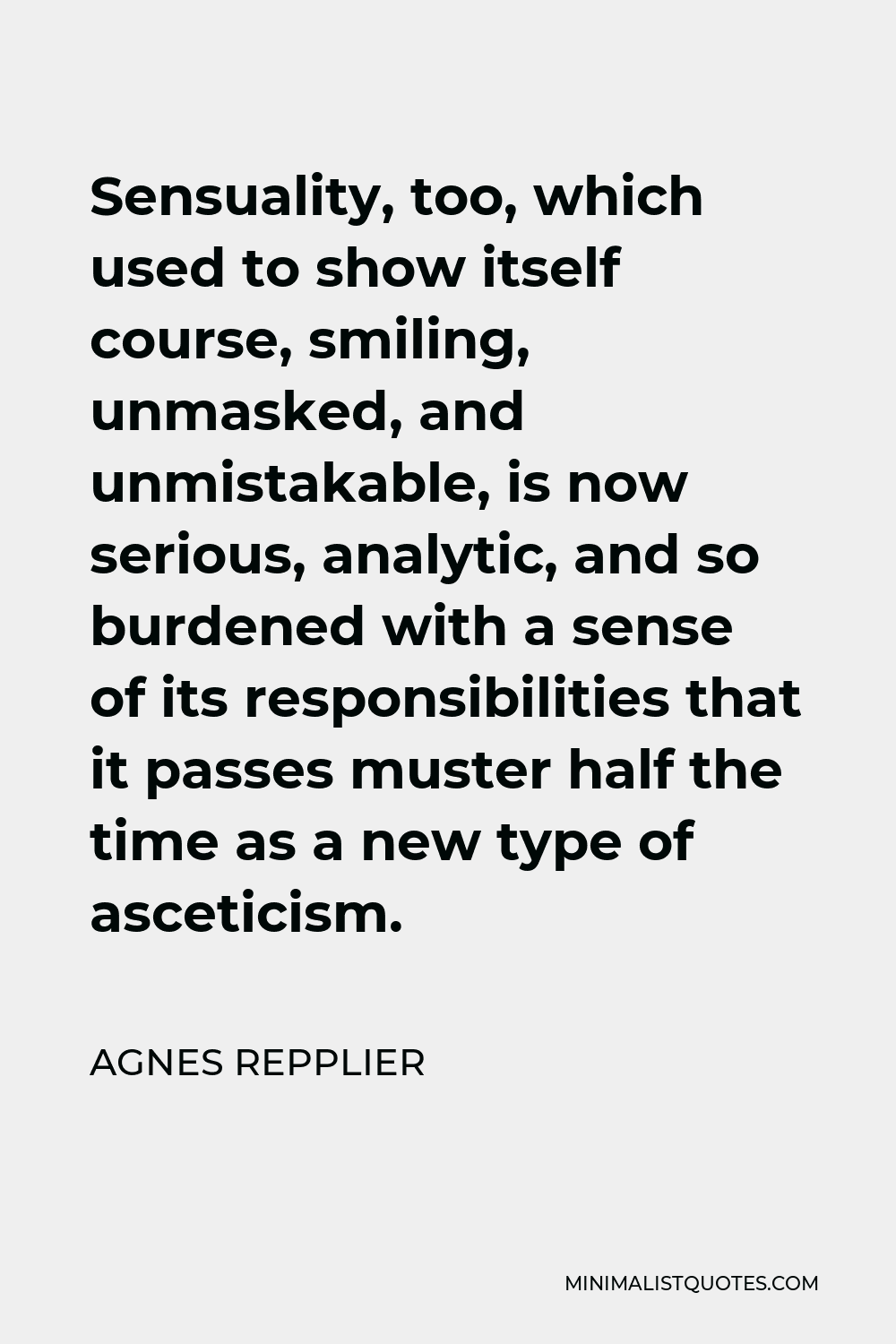 Agnes Repplier Quote - Sensuality, too, which used to show itself course, smiling, unmasked, and unmistakable, is now serious, analytic, and so burdened with a sense of its responsibilities that it passes muster half the time as a new type of asceticism.