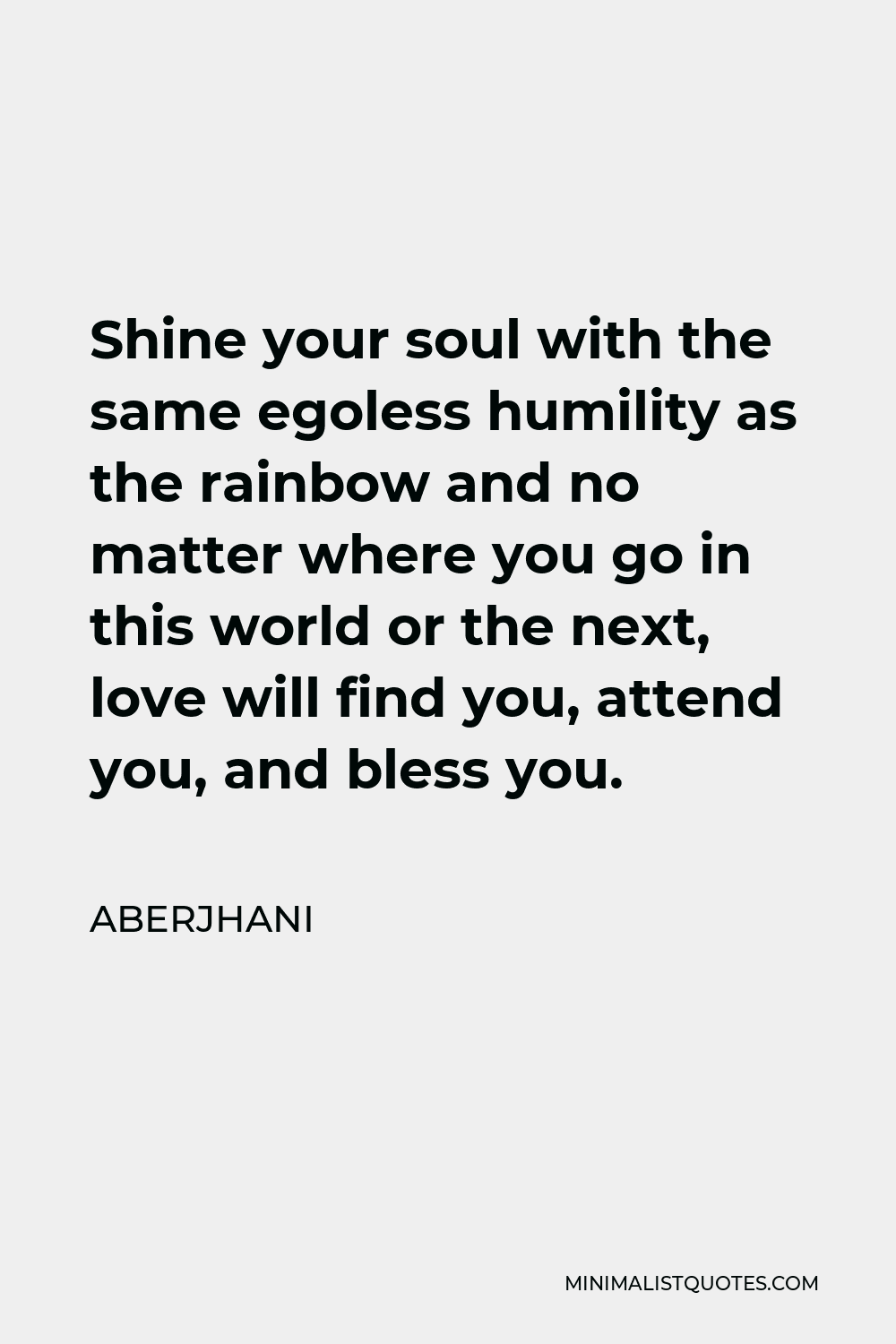 Aberjhani Quote - Shine your soul with the same egoless humility as the rainbow and no matter where you go in this world or the next, love will find you, attend you, and bless you.