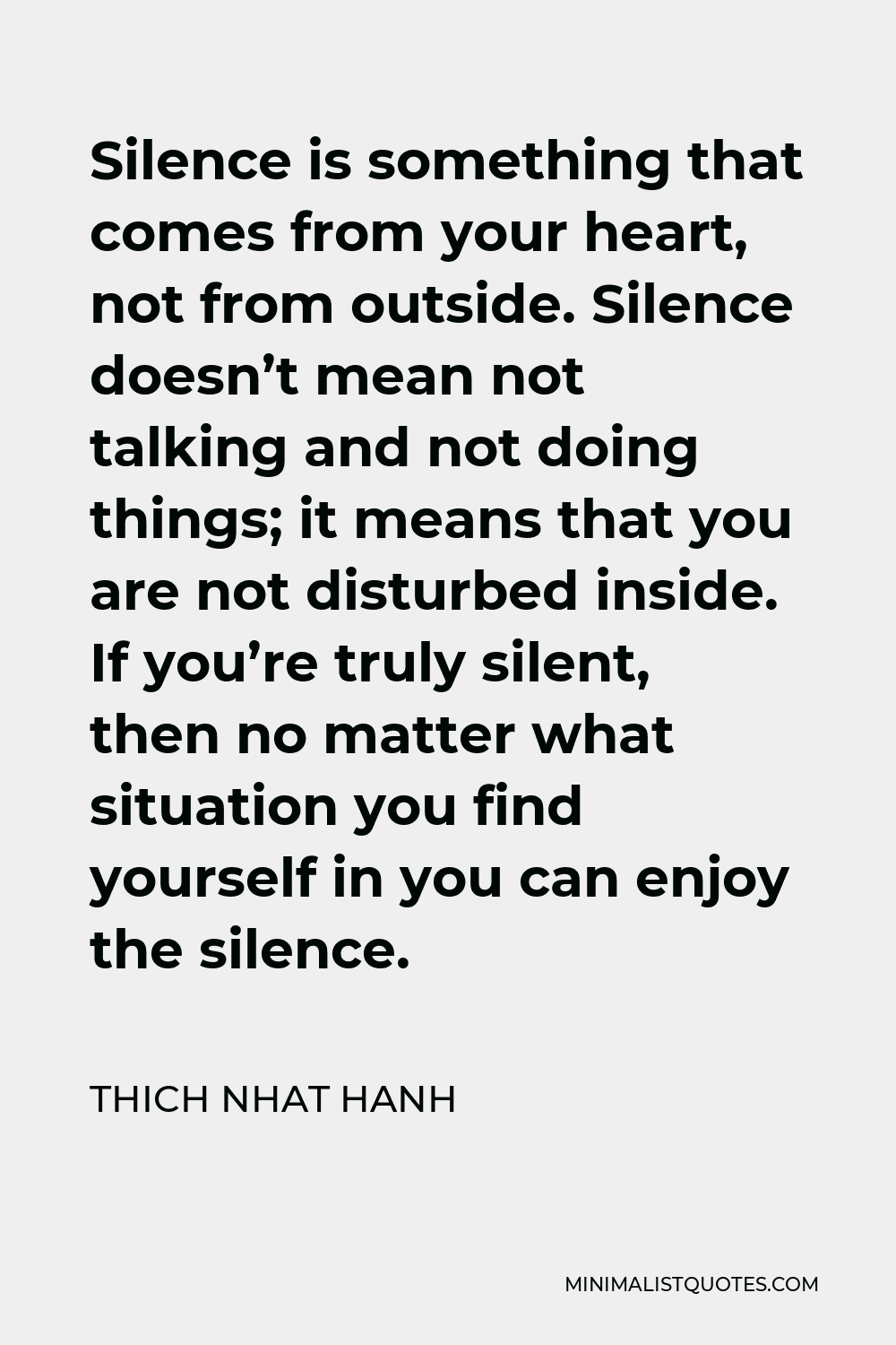 Thich Nhat Hanh Quote - Silence is something that comes from your heart, not from outside. Silence doesn’t mean not talking and not doing things; it means that you are not disturbed inside. If you’re truly silent, then no matter what situation you find yourself in you can enjoy the silence.