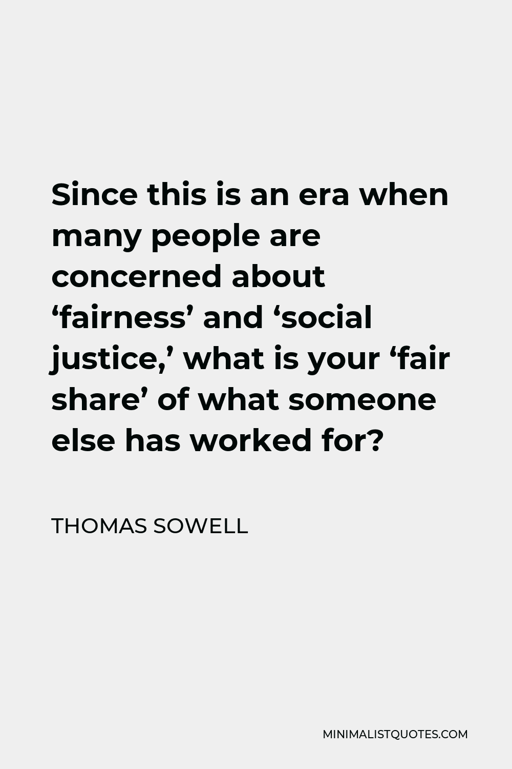 Thomas Sowell Quote - Since this is an era when many people are concerned about ‘fairness’ and ‘social justice,’ what is your ‘fair share’ of what someone else has worked for?