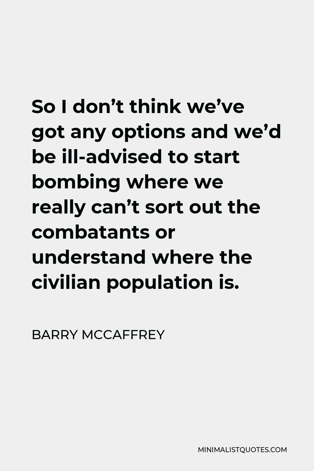 Barry McCaffrey Quote - So I don’t think we’ve got any options and we’d be ill-advised to start bombing where we really can’t sort out the combatants or understand where the civilian population is.
