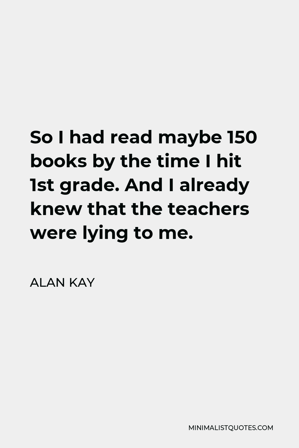 Alan Kay Quote - So I had read maybe 150 books by the time I hit 1st grade. And I already knew that the teachers were lying to me.