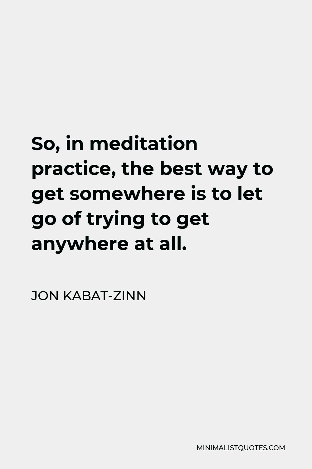 Jon Kabat-Zinn Quote - So, in meditation practice, the best way to get somewhere is to let go of trying to get anywhere at all.